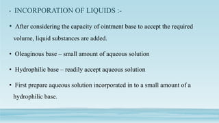 • INCORPORATION OF LIQUIDS :-
• After considering the capacity of ointment base to accept the required
volume, liquid substances are added.
• Oleaginous base – small amount of aqueous solution
• Hydrophilic base – readily accept aqueous solution
• First prepare aqueous solution incorporated in to a small amount of a
hydrophilic base.
 
