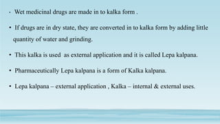 • Wet medicinal drugs are made in to kalka form .
• If drugs are in dry state, they are converted in to kalka form by adding little
quantity of water and grinding.
• This kalka is used as external application and it is called Lepa kalpana.
• Pharmaceutically Lepa kalpana is a form of Kalka kalpana.
• Lepa kalpana – external application , Kalka – internal & external uses.
 