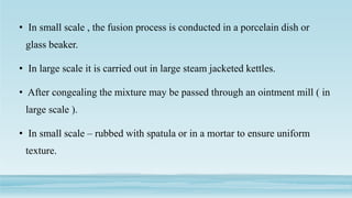 • In small scale , the fusion process is conducted in a porcelain dish or
glass beaker.
• In large scale it is carried out in large steam jacketed kettles.
• After congealing the mixture may be passed through an ointment mill ( in
large scale ).
• In small scale – rubbed with spatula or in a mortar to ensure uniform
texture.
 