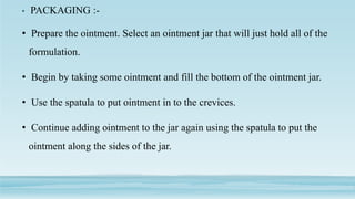 • PACKAGING :-
• Prepare the ointment. Select an ointment jar that will just hold all of the
formulation.
• Begin by taking some ointment and fill the bottom of the ointment jar.
• Use the spatula to put ointment in to the crevices.
• Continue adding ointment to the jar again using the spatula to put the
ointment along the sides of the jar.
 