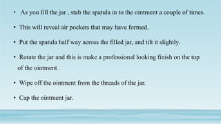 • As you fill the jar , stab the spatula in to the ointment a couple of times.
• This will reveal air pockets that may have formed.
• Put the spatula half way across the filled jar, and tilt it slightly.
• Rotate the jar and this is make a professional looking finish on the top
of the ointment .
• Wipe off the ointment from the threads of the jar.
• Cap the ointment jar.
 