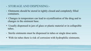 • STORAGE AND DISPENSING:-
• Ointments should be stored in tightly closed and completely filled
containers.
• Changes in temperature can lead to crystallization of the drug and to
changes in the ointment base.
• Usually dispensed in jars of glass or plastic material or in collapsible
tubes.
• Sterile ointments must be dispensed in tubes or single dose units.
• With tin tubes there is risk of corrosion with hydrophilic ointments.
 