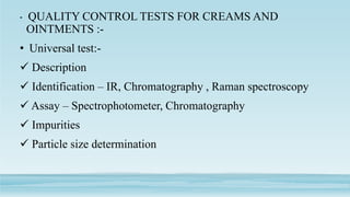 • QUALITY CONTROL TESTS FOR CREAMS AND
OINTMENTS :-
• Universal test:-
 Description
 Identification – IR, Chromatography , Raman spectroscopy
 Assay – Spectrophotometer, Chromatography
 Impurities
 Particle size determination
 