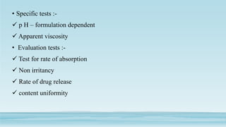 • Specific tests :-
 p H – formulation dependent
 Apparent viscosity
• Evaluation tests :-
 Test for rate of absorption
 Non irritancy
 Rate of drug release
 content uniformity
 