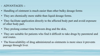 • ADVANTAGES :-
• Handling of ointment is much easier than other bulky dosage forms
• They are chemically more stable than liquid dosage forms.
• They facilitate application directly to the affected body part and avoid exposure
of other body part.
• They prolong contact time between drug and the skin,
• They are suitable for patients who find it difficult to take drugs by parenteral and
oral routes.
• The bioavailability of drug administered as ointments is more since it prevents
passage through liver.
 