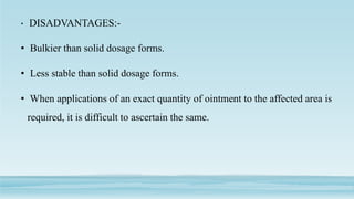 • DISADVANTAGES:-
• Bulkier than solid dosage forms.
• Less stable than solid dosage forms.
• When applications of an exact quantity of ointment to the affected area is
required, it is difficult to ascertain the same.
 