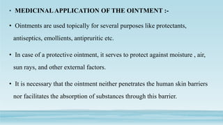 • MEDICINALAPPLICATION OF THE OINTMENT :-
• Ointments are used topically for several purposes like protectants,
antiseptics, emollients, antipruritic etc.
• In case of a protective ointment, it serves to protect against moisture , air,
sun rays, and other external factors.
• It is necessary that the ointment neither penetrates the human skin barriers
nor facilitates the absorption of substances through this barrier.
 