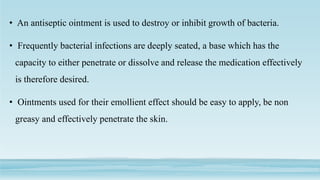 • An antiseptic ointment is used to destroy or inhibit growth of bacteria.
• Frequently bacterial infections are deeply seated, a base which has the
capacity to either penetrate or dissolve and release the medication effectively
is therefore desired.
• Ointments used for their emollient effect should be easy to apply, be non
greasy and effectively penetrate the skin.
 