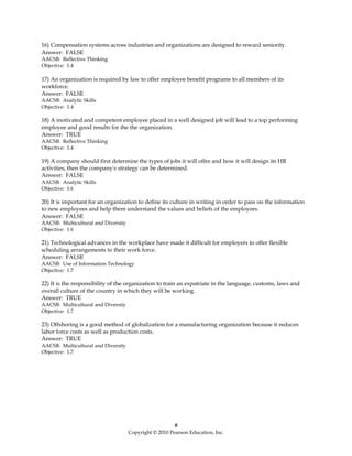 16) Compensation systems across industries and organizations are designed to reward seniority.
Answer: FALSE
AACSB: Reflective Thinking
Objective: 1.4

17) An organization is required by law to offer employee benefit programs to all members of its
workforce.
Answer: FALSE
AACSB: Analytic Skills
Objective: 1.4

18) A motivated and competent employee placed in a well designed job will lead to a top performing
employee and good results for the the organization.
Answer: TRUE
AACSB: Reflective Thinking
Objective: 1.4

19) A company should first determine the types of jobs it will offer and how it will design its HR
activities, then the company's strategy can be determined.
Answer: FALSE
AACSB: Analytic Skills
Objective: 1.6

20) It is important for an organization to define its culture in writing in order to pass on the information
to new employees and help them understand the values and beliefs of the employees.
Answer: FALSE
AACSB: Multicultural and Diversity
Objective: 1.6

21) Technological advances in the workplace have made it difficult for employers to offer flexible
scheduling arrangements to their work force.
Answer: FALSE
AACSB: Use of Information Technology
Objective: 1.7

22) It is the responsibility of the organization to train an expatriate in the language, customs, laws and
overall culture of the country in which they will be working.
Answer: TRUE
AACSB: Multicultural and Diversity
Objective: 1.7

23) Offshoring is a good method of globalization for a manufacturing organization because it reduces
labor force costs as well as production costs.
Answer: TRUE
AACSB: Multicultural and Diversity
Objective: 1.7




                                                        #
                                     Copyright © 2010 Pearson Education, Inc.
 