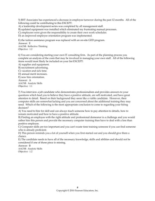 5) RST Associates has experienced a decrease in employee turnover during the past 12 months. All of the
following could be contributing to this EXCEPT:
A) a leadership development series was completed by all management staff.
B) updated equipment was installed which eliminated my frustrating manual processes.
C) employees were given the responsibility to create their own work schedules.
D) an improved employee orientation program was implemented.
E) the tuition assistance program was replaced with an on-site GED program.
Answer: E
AACSB: Reflective Thinking
Objective: 1.2

6) You are considering starting your own IT consulting firm. As part of the planning process you
complete an analysis of the costs that may be involved in managing your own staff. All of the following
items would most likely be included on your list EXCEPT:
A) supplies and equipment.
B) recruitment advertising.
C) vacation and sick time.
D) annual merit increases.
E) new hire orientation.
Answer: A
AACSB: Analytic Skills
Objective: 1.1

7) You interview a job candidate who demonstrates professionalism and provides answers to your
questions which lead you to believe they have a positive attitude, are self motivated, and have great
attention to detail. Based on their background they seem like a viable candidate. However, their
computer skills are somewhat lacking and you are concerned about the additional training they may
need. Which of the following is the most appropriate conclusion to come to regarding your hiring
decision?
A) You need to hire for skill and can always teach someone how to pay attention to details, how to
remain motivated and how to have a positive attitude.
B) Finding an employee with the right attitude and professional demeanor is a challenge and you would
rather hire this person and provide the necessary computer training than have to deal with a less than
positive employee.
C) Computer skills are too important and you can't waste time training someone if you can find someone
who is already proficient.
D) This person reminds you a lot of yourself when you first started out and you should give them a
chance.
E) The candidate needs to have all of the necessary knowledge, skills and abilities and should not be
considered if one of those piece is missing.
Answer: B
AACSB: Analytic Skills
Objective: 1.2




                                                    #
                                 Copyright © 2010 Pearson Education, Inc.
 
