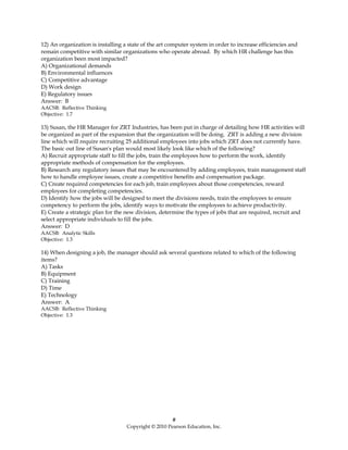 12) An organization is installing a state of the art computer system in order to increase efficiencies and
remain competitive with similar organizations who operate abroad. By which HR challenge has this
organization been most impacted?
A) Organizational demands
B) Environmental influences
C) Competitive advantage
D) Work design
E) Regulatory issues
Answer: B
AACSB: Reflective Thinking
Objective: 1.7

13) Susan, the HR Manager for ZRT Industries, has been put in charge of detailing how HR activities will
be organized as part of the expansion that the organization will be doing. ZRT is adding a new division
line which will require recruiting 25 additional employees into jobs which ZRT does not currently have.
The basic out line of Susan's plan would most likely look like which of the following?
A) Recruit appropriate staff to fill the jobs, train the employees how to perform the work, identify
appropriate methods of compensation for the employees.
B) Research any regulatory issues that may be encountered by adding employees, train management staff
how to handle employee issues, create a competitive benefits and compensation package.
C) Create required competencies for each job, train employees about those competencies, reward
employees for completing competencies.
D) Identify how the jobs will be designed to meet the divisions needs, train the employees to ensure
competency to perform the jobs, identify ways to motivate the employees to achieve productivity.
E) Create a strategic plan for the new division, determine the types of jobs that are required, recruit and
select appropriate individuals to fill the jobs.
Answer: D
AACSB: Analytic Skills
Objective: 1.3

14) When designing a job, the manager should ask several questions related to which of the following
items?
A) Tasks
B) Equipment
C) Training
D) Time
E) Technology
Answer: A
AACSB: Reflective Thinking
Objective: 1.3




                                                      #
                                   Copyright © 2010 Pearson Education, Inc.
 