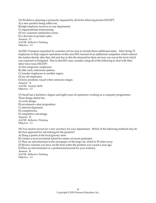 15) Workforce planning is primarily impacted by all of the following factors EXCEPT:
A) a new product being rolled out.
B) high employee turnover in one department.
C) organizational restructuring.
D) low customer satisfaction scores.
E) a decrease in product sales.
Answer: D
AACSB: Reflective Thinking
Objective: 1.3

16) EFG Transport expanded its customer service area to include three additional states. After hiring 75
employees to help support operations in this area EFG learned of an additional competitor which entered
the market shortly after they did and due to this the demand for their services was not at the level which
was expected or budgeted. Due to this EFG may consider using all of the following to deal with their
labor force issue EXCEPT:
A) hire temporary employees.
B) offer early retirement options.
C) transfer employees to another region.
D) lay off employees.
E) leave positions vacant when someone resigns.
Answer: A
AACSB: Analytic Skills
Objective: 1.2

17) Sarah has a bachelor's degree and eight years of experience working as a computer programmer.
These things define her:
A) work design.
B) recruitment value proposition.
C) internal alignment.
D) competencies.
E) competitive advantage.
Answer: D
AACSB: Reflective Thinking
Objective: 1.3

18) You need to recruit for a new secretary for your department. Which of the following methods may be
the best approach for advertising for the position?
A) Hang a poster at the local grocery store.
B) Contact a local secretarial school for names of recent graduates.
C) Place an advertisement in the newspaper of the large city which is 25 miles away.
D) Review resumes you have on file from when the position was vacant a year ago.
E) Place an advertisement in a professional journal for your industry.
Answer: B
AACSB: Reflective Thinking
Objective: 1.4




                                                     #
                                  Copyright © 2010 Pearson Education, Inc.
 