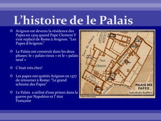  Avignon est devenu la résidence des
Papes en 1309 quand Pape Clement V
s’est replacé de Rome à Avignon. “Les
Papes d’Avignon.”
 Le Palais ont construit dans les deux
phases: le « palais vieux » et le « palais
neuf »
 C’était très cher!
 Les papes ont quittés Avignon en 1377
de retourner à Rome: “Le grand
schisme des Papes”
 Le Palais a utilisé d’une prison dans la
guerre par Napoléon et l’ état
Française
 