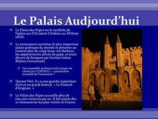  Le Palais des Papes est le symbole de
l’église sur l’Occident Chrétien au XIVème
siècle.
 Le monument constitue le plus important
palais gothique du monde et présente au
visiteur plus de vingt lieux: les théâtres,
les appartements privés du pape, et leurs
décors de fresques par l’artiste italien
Matteo Giovannetti.
 Cet ensemble architectural unique est
classé par l’UNESCO : « patrimoine
mondial de l’humanité »
 Durant l’été, il y a une grande exposition
d’art et un grand festival. « Le Festival
d’Avignon. »
 Le Palais des Papes accueille plus de
650,000 visiteurs par an. Il fait partie des
10 monuments les plus visités en France.
 