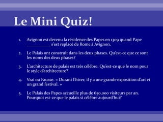 1. Avignon est devenu la résidence des Papes en 1309 quand Pape
___________ s’est replacé de Rome à Avignon.
2. Le Palais ont construit dans les deux phases. Qu’est-ce que ce sont
les noms des deux phases?
3. L’architecture de palais est très célèbre. Qu’est-ce que le nom pour
le style d’architecture?
4. Vrai ou Fausse. « Durant l’hiver, il y a une grande exposition d’art et
un grand festival. »
5. Le Palais des Papes accueille plus de 650,000 visiteurs par an.
Pourquoi est-ce que le palais si célèbre aujourd'hui?
 