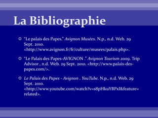  “Le palais des Papes.” Avignon Musées. N.p., n.d. Web. 29
Sept. 2010.
<http://www.avignon.fr/fr/culture/musees/palais.php>.
 “Le Palais des Papes-AVIGNON .” Avignon Tourism 2009. Trip
Advisor , n.d. Web. 29 Sept. 2010. <http://www.palais-des-
papes.com/>.
 Le Palais des Papes - Avignon . YouTube. N.p., n.d. Web. 29
Sept. 2010.
<http://www.youtube.com/watch?v=s8pHkuYBPxI&feature=
related>.
 