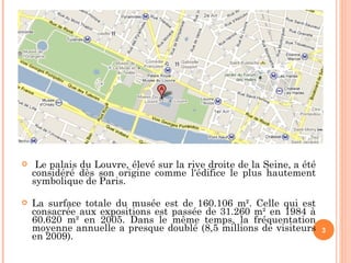 Le palais du Louvre, élevé sur la rive droite de la Seine, a été considéré dès son origine comme l'édifice le plus hautement symbolique de Paris.  La surface totale du musée est de 160.106 m². Celle qui est consacrée aux expositions est passée de 31.260 m² en 1984 à 60.620 m² en 2005. Dans le même temps, la fréquentation moyenne annuelle a presque doublé ( 8,5 millions de visiteurs en 2009).  