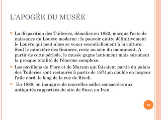 L’APOGÉE DU MUSÉE La disparition des Tuileries, démolies en 1882, marque l'acte de naissance du Louvre moderne : le pouvoir quitte définitivement le Louvre qui peut alors se vouer essentiellement à la culture. Seul le ministère des finances, reste au sein du monument. A partir de cette période, le musée gagne lentement mais sûrement la presque totalité de l'énorme complexe. Les pavillons de Flore et de Marsan qui faisaient partie du palais des Tuileries sont restaurés à partir de 1874,on double en largeur l'aile nord, le long de la rue de Rivoli. En 1888, on inaugure de nouvelles salles consacrées aux antiquités rapportées du site de Suse, en Iran. 