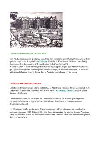 Le Palais du Luxembourg au XVIIème siècle
En 1795, Le palais devient le siège du Directoire, puis Bonaparte, alors Premier Consul, s'y installe
quelque temps avant de rejoindre lesTuileries. Il installe le Sénat dans le Palais du Luxembourg.
Au moment de la Restauration, il devient le siège de la Chambre des Pairs.
A partir de 1834, le bâtiment est significativement modifié par Chalgrin puis Alphonse de Gisors
qui l'agrandissent (ajoût d'un hémicycle, d'une bibliothèque) et remanient l'intérieur. Le Sénat est
rétabli sous le Second Empire, il reste dans le Palais du Luxembourg et y est encore.
Le Sénat de la République Française
Le Palais du Luxembourg est affecté au Sénat de la République Française depuis le 22 juillet 1879.
Le Sénat est la deuxième Assemblée de la Nation aprés l'Assemblée Nationale, les deux réunies
forment le Parlement.
Le Sénat valide toutes les lois votées par l'Assemblée Nationale. En pratique, par le système
électoral des Sénateurs, il représente les collectivités territoriales de la France (communes,
départements, régions).
Les Sénateurs sont élus au niveau du département par un collège qui se compose des élus des
communes. Jusqu'en 2003, ils étaient élus pour 9 ans, cette durée a été ramenée à 6 ans. A partir de
2010, ils seront renouvelés par moitié (tiers auparavant). En même temps leur nombre est augmenté,
il sera de 346 en 2010.
 