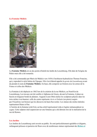 La Fontaine Médicis
La Fontaine Médicis est un des points d'intérêt du Jardin du Luxembourg. Elle date de l'origine du
Palais mais elle a été remaniée.
Elle a été commandée par Marie de Médicis vers 1630 à l'architecte-hydraulicien Thomas Francine,
qui y reproduit le style Italien de l'époque. Elle s'est d'abord appelée la grotte du Luxembourg avant
de prendre le nom de Fontaine Médicis. En haut, elle comporte un fronton avec les armes de la
France et celles des Médicis.
La Fontaine à été déplacée en 1862 lors de la création de la rue Médicis, au Nord-Est du
Luxembourg. Les travaux ont été confiés à Alphonse de Gisors, devant la Fontaine, il place un
bassin en longueur bordé de platanes. Auguste Louis Ottin réalise les sculptures placées dans les
trois niches à mi-hauteur: celle du centre représente Arcis et Galatée (en pierre) surpris
par Polyphème (en bronze) qui les découvre du haut d'un rocher. Les statues des niches latérales
représentent Diane et Pan.
A l'arrière de la fontaine (côté Est), un bas-relief représentent Léda et Jupiter métamorphosé en
cygne. Cette sulpture était auparavant sur une fontaine qui a été détruite lors de la réalisation de la
rue de Rennes.
Les Jardins
Les Jardins du Luxembourg sont ouverts au public. Ils sont particulièrement agréables et élégants,
mélangeant pelouses et parterres de fleurs avec de nombreuses statues représentant des Reines et
 
