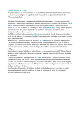 Femmes illustres de France.
Au centre se trouve un bassin circulaire où se détendent en permanence de nombreux promeneurs.
La photo ci dessus est prise en regardant vers le Sud, au fond on apercoit les batiments de
l'Observatoire de Paris.
A l'époque Gallo-Romaine, l'emplacement des Jardins du Luxembourg est occupé par des villas
appartenant à des notables. Les invasions Barbares ont contraint les habitants à se replier sur l'Ile de
la Cité, cet espace est alors utilisé pour la culture avec en particulier des vignes et des vergers.
Autour de l'An Mil, le chateau de Vauvert y est établi. Robert II le Pieux vient y habiter aprés son
excommunication. Par suite la légende fait de ce chateau la résidence des démons, d'où
l'expression: aller au diable vauvert.
Au XIIIème siècle, à la demande de Saint Louis, les moines de la Grande-Chartreuse s'installent
sur la terre de Vauvert. Le monastère prend de l'importance et son enclos qui incorpore des moulins
et des granges est vaste.
A partir de 1615, Marie de Médicis se fait édifier un Palais au nord du monastère des Chartreux.
Les Jardins de ce Palais buttent sur le mur du couvent et ils s'étendent alors du côté de la rue de
Vaugirard. Ils sont conçus et réalisés par Nicolas Descamps puis par Jacques Boyceau. Pour amener
l'eau, un aqueduc a été construit à partir de Rungis, il dessert sur son chemin treize fontaines
publiques.
A partir de cette époque le Jardin est habituellement ouvert au public, ainsi au XVIIIème siècle de
nombreux artistes et écrivains viennent s'y promener: Watteau, Diderot, l'Abbé Prévost, Bernardin
de Saint Pierre, ....
En dépit de la puissance des propriétaires du Palais, le Couvent des Chartreux résiste aux projets
d'extension du Jardin vers le Sud. C'est la Révolution Française qui règle finalement le problème.
En 1790, le Couvent est supprimé, l'église et les cloîtres sont démolis et les Jardins se développent
largement vers le Sud, ils s'ouvrent vers l'Observatoire. Les travaux d'agencement sont conduits par
Chalgrin et Alphonse de Gisors.
Sous Napoléon III, au milieu du XIXème siècle, le Jardin du Luxembourg est rétréci lors de la
percée du Boulevard Saint Michel à l'Est, de la rue de Médicis et de la rue du Luxembourg
(devenue rue Guynemer) à l'Ouest.
 