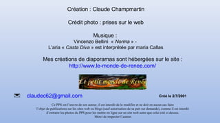 Mes créations de diaporamas sont hébergées sur le site :
http://www.le-monde-de-renee.com/
claudec62@gmail.com
Création : Claude Champmartin
Crédit photo : prises sur le web
Musique :
Vincenzo Bellini « Norma » -
L’aria « Casta Diva » est interprétée par maria Callas
Ce PPS est l’œuvre de son auteur, il est interdit de le modifier et ne doit en aucun cas faire
l’objet de publications sur les sites web ou blogs (sauf autorisation de sa part sur demande), comme il est interdit
d’extraire les photos du PPS pour les mettre en ligne sur un site web autre que celui cité ci-dessus.
Merci de respecter l’auteur.
Créé le 2/7/2001
 
