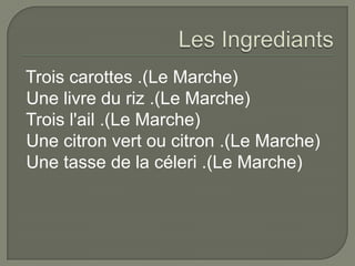 Les IngrediantsTrois carottes .(Le Marche) Une livre du riz .(Le Marche) Trois l'ail .(Le Marche) Une citron vert ou citron .(Le Marche) Une tasse de la céleri .(Le Marche)