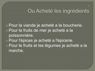 :.Ou Acheté les ingrédientsPour la viande je acheté a la boucherie. Pour la fruits de mer je acheté a la poissonnière.Pour l'épices je acheté a l'épicerie.Pour le fruits et les légumes je acheté a la marche.