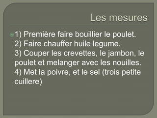 Les mesures1) Première faire bouillier le poulet.2) Faire chauffer huile legume.3) Couper les crevettes, le jambon, le poulet et melanger avec les nouilles.4) Met la poivre, et le sel (trois petite cuillere)