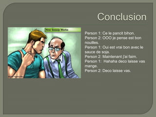 ConclusionPerson 1: Ce le pancitbihon.Person 2: OOO je pense est bon nouilles.Person 1: Oui est vrai bon avec le sauce de soja.Person 2: Maintenant j'ai faim.Person 1:  Hahahadeco laisse vas mange.Person 2: Deco laisse vas. 