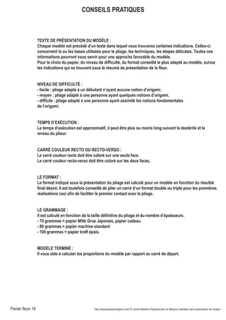 Panier fleuri 16 http://www.passionorigami.com/ © Lionel Albertino Reproduction et diffusion interdites sans autorisation de l’auteur
CONSEILS PRATIQUES
TEXTE DE PRÉSENTATION DU MODÈLE :
Chaque modèle est précédé d’un texte dans lequel vous trouverez certaines indications. Celles-ci
concernent la ou les bases utilisées pour le pliage, les techniques, les étapes délicates. Toutes ces
informations pourront vous servir pour une approche favorable du modèle.
Pour le choix du papier, du niveau de difficulté, du format conseillé le plus adapté au modèle, suivez
les indications qui se trouvent sous le résumé de présentation de la fleur.
NIVEAU DE DIFFICULTÉ :
- facile : pliage adapté à un débutant n’ayant aucune notion d’origami.
- moyen : pliage adapté à une personne ayant quelques notions d’origami.
- difficile : pliage adapté à une personne ayant assimilé les notions fondamentales
de l’origami.
TEMPS D’EXÉCUTION :
Le temps d’exécution est approximatif, il peut être plus ou moins long suivant la dextérité et le
niveau du plieur.
CARRÉ COULEUR RECTO OU RECTO-VERSO :
Le carré couleur recto doit être coloré sur une seule face.
Le carré couleur recto-verso doit être coloré sur les deux faces.
LE FORMAT :
Le format indiqué sous la présentation du pliage est calculé pour un modèle en fonction du résultat
final désiré. Il est toutefois conseillé de plier un carré d’un format double ou triple pour les premières
réalisations ceci afin de faciliter le premier contact avec le pliage.
LE GRAMMAGE :
Il est calculé en fonction de la taille définitive du pliage et du nombre d’épaisseurs.
- 70 grammes = papier Mille Grue Japonais, papier cadeau.
- 80 grammes = papier machine standard
- 100 grammes = papier kraft épais.
MODÈLE TERMINÉ :
Il vous aide à calculer les proportions du modèle par rapport au carré de départ.
 