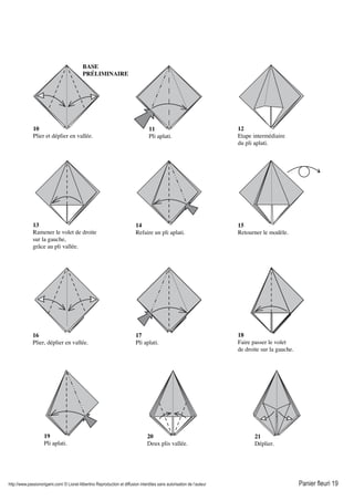 http://www.passionorigami.com/ © Lionel Albertino Reproduction et diffusion interdites sans autorisation de l’auteur Panier fleuri 19
13
Ramener le volet de droite
sur la gauche,
grâce au pli vallée.
20
Deux plis vallée.
11
Pli aplati.
10
Plier et déplier en vallée.
12
Etape intermédiaire
du pli aplati.
14
Refaire un pli aplati.
15
Retourner le modèle.
16
Plier, déplier en vallée.
17
Pli aplati.
18
Faire passer le volet
de droite sur la gauche.
19
Pli aplati.
21
Déplier.
BASE
PRÉLIMINAIRE
 