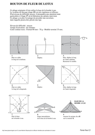 http://www.passionorigami.com/ © Lionel Albertino Reproduction et diffusion interdites sans autorisation de l’auteur Panier fleuri 21
BOUTON DE FLEUR DE LOTUS
Ce pliage originaire d'Asie utilise la base de la bombe à eau.
Le système de blocage (étape 15) est très ingénieux et efficace.
D'un niveau de difficulté moyen, il demandera une attention toute
particulière à l'étape 17 où la libération des pétales intervient.
Ce pliage a en plus l'avantage de posséder une ouverture,
dans laquelle pourra être glissée une tige.
Niveau de difficulté : moyen
Temps d'exécution : dix minutes
Carré couleur recto : Format 80 mm - 70 g - Modèle terminé 35 mm.
1
Plier en vallée
le long de la médiane.
2
Déplier.
3
Plier, déplier le long
de l'autre médiane.
Retourner le modèle.
4
Plier en vallée
le long de la diagonale.
5
Déplier.
6
Plier, déplier le long
de l'autre diagonale.
7
Plier la base
de la bombe à eau.
8
Etape intermédiaire
de la base de la bombe à eau.
A B
X
9
Amener les pointes A et B
sur le sommet X.
A B
C D
A B
DC
BASE DE LA
BOMBE A EAU
 