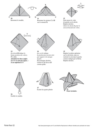 Panier fleuri 22 http://www.passionorigami.com/ © Lionel Albertino Reproduction et diffusion interdites sans autorisation de l’auteur
10
Retourner le modèle.
11
Remonter les pointes C et D
sur le sommet X.
12
Faire passer le volet
de gauche sur la droite.
Répéter derrière.
(Suivre le dessin A pour le
sens de bascule des volet).
A
a
b c
d
13
(Le dessin B indique la
bonne position des volets).
Pli vallée.
Attention les deux angles
X et Y ne sont pas egaux. :
X est supérieur à Y
B
a b
cd
X
Y
14
(Le cercle indique
la position du coin du volet
par rapport à la marque
du pli).
Pli montagne derrière.
Utiliser le pli fait en 13
comme guide.
15
Répéter la même opération
sur le côté droit, mais en
insérant le coin dans la poche
comme indiqué par la flèche.
Répéter derrière.
16
Gonfler le modèle.
17
Ecarter les quatre pétales 18
Fleur terminée.
A B
X
CDDC
X
 