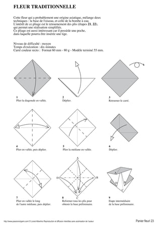 http://www.passionorigami.com/ © Lionel Albertino Reproduction et diffusion interdites sans autorisation de l’auteur Panier fleuri 23
FLEUR TRADITIONNELLE
Cette fleur qui a probablement une origine asiatique, mélange deux
techniques : la base de l'oiseau, et celle de la bombe à eau.
L'intérêt de ce pliage est le retournement des plis (étapes 21, 22),
qui permet une réalisation simplifiée.
Ce pliage est aussi intéressant car il possède une poche,
dans laquelle pourra être insérée une tige.
Niveau de difficulté : moyen
Temps d'exécution : dix minutes
Carré couleur recto : Format 60 mm - 80 g - Modèle terminé 55 mm.
1
Plier la diagonale en vallée.
2
Déplier.
3
Retourner le carré.
4
Plier en vallée, puis déplier.
5
Plier la médiane en vallée.
6
Déplier.
7
Plier en vallée le long
de l'autre médiane, puis déplier.
8
Reformer tous les plis pour
obtenir la base préliminaire.
A
B
C
D
A
B
C
D
9
Etape intermédiaire
de la base préliminaire.
 