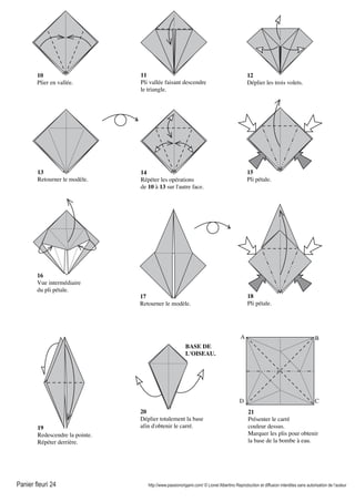 Panier fleuri 24 http://www.passionorigami.com/ © Lionel Albertino Reproduction et diffusion interdites sans autorisation de l’auteur
10
Plier en vallée.
11
Pli vallée faisant descendre
le triangle.
12
Déplier les trois volets.
13
Retourner le modèle.
14
Répéter les opérations
de 10 à 13 sur l'autre face.
15
Pli pétale.
16
Vue intermédiaire
du pli pétale.
17
Retourner le modèle.
18
Pli pétale.
19
Redescendre la pointe.
Répéter derrière.
20
Déplier totalement la base
afin d'obtenir le carré.
21
Présenter le carré
couleur dessus.
Marquer les plis pour obtenir
la base de la bombe à eau.
A B
CD
BASE DE
L'OISEAU.
 