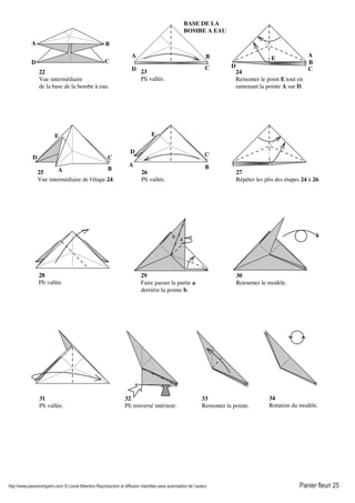 http://www.passionorigami.com/ © Lionel Albertino Reproduction et diffusion interdites sans autorisation de l’auteur Panier fleuri 25
22
Vue intermédiaire
de la base de la bombe à eau.
23
Pli vallée.
25
Vue intermédiaire de l'étape 24.
24
Remonter le point E tout en
ramenant la pointe A sur D.
26
Pli vallée.
27
Répéter les plis des étapes 24 à 26.
28
Pli vallée.
ab
29
Faire passer la partie a
derrière la pointe b.
30
Retourner le modèle.
32
Pli renversé intérieur.
33
Remonter la pointe.
34
Rotation du modèle.
31
Pli vallée.
A B
CD
BASE DE LA
BOMBE A EAU
A B
CD
E
B
C
D
A
A B
C
E
D
A B
C
E
D
 