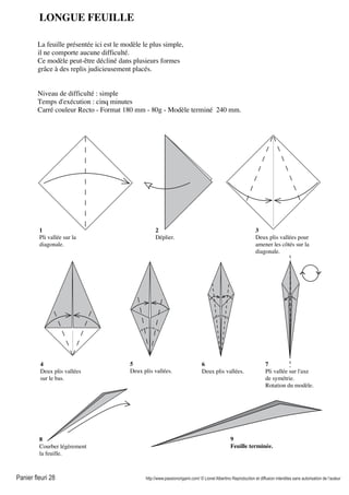 Panier fleuri 28 http://www.passionorigami.com/ © Lionel Albertino Reproduction et diffusion interdites sans autorisation de l’auteur
LONGUE FEUILLE
La feuille présentée ici est le modèle le plus simple,
il ne comporte aucune difficulté.
Ce modèle peut-être décliné dans plusieurs formes
grâce à des replis judicieusement placés.
Niveau de difficulté : simple
Temps d'exécution : cinq minutes
Carré couleur Recto - Format 180 mm - 80g - Modèle terminé 240 mm.
1
Pli vallée sur la
diagonale.
2
Déplier.
3
Deux plis vallées pour
amener les côtés sur la
diagonale.
4
Deux plis vallées
sur le bas.
5
Deux plis vallées.
6
Deux plis vallées.
8
Courber légèrement
la feuille.
9
Feuille terminée.
7
Pli vallée sur l'axe
de symétrie.
Rotation du modèle.
 