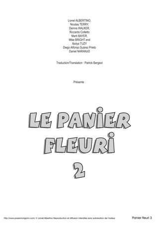 LE PANIER
FLEURI
2
Lionel ALBERTINO,
Nicolas TERRY,
Dennis WALKER,
Riccardo Colletto
Martí BAYER,
Mike BRIGHT end
Ibolya TUZY
Diego Alfonso Suárez Prieto
Daniel NARANJO
Traduction/Translation : Patrick Bergeot
Présente :
LE PANIERLE PANIERLE PANIERLE PANIERLE PANIERLE PANIERLE PANIERLE PANIERLE PANIER
FLEURIFLEURI
2222
http://www.passionorigami.com/ © Lionel Albertino Reproduction et diffusion interdites sans autorisation de l’auteur Panier fleuri 3
 