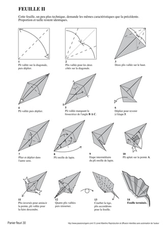 Panier fleuri 30 http://www.passionorigami.com/ © Lionel Albertino Reproduction et diffusion interdites sans autorisation de l’auteur
FEUILLE II
Cette feuille, un peu plus technique, demande les mêmes caractéristiques que la précédente.
Proportion et taille restent identiques.
1
Pli vallée sur la diagonale,
puis déplier.
2
Plis vallée pour les deux
côtés sur la diagonale.
3
Deux plis vallée sur le haut.
7
Plier et déplier dans
l'autre sens.
8
Pli oreille de lapin.
9
Etape intermédiaire
du pli oreille de lapin.
10
Pli aplati sur la pointe A.
11
Plis inversés pour amincir
la pointe, pli vallée pour
la faire descendre.
12
Quatre plis vallées
puis retourner.
13
Courber la tige,
plis accordéons
pour la feuille.
14
Feuille terminée.
C
A
B
A
4
Pli vallée puis déplier.
5
Pli vallée marquant la
bissectrice de l'angle B A C.
6
Déplier pour revenir
à l'étape 5.
 