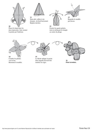 http://www.passionorigami.com/ © Lionel Albertino Reproduction et diffusion interdites sans autorisation de l’auteur Panier fleuri 39
10
Placer le doigt entre les
deux épaisseurs, faire monter
la pointe par l'intérieur.
11
Deux plis vallées à mi-
distance du bord horizontal.
Répéter derrière.
12
Ecarter les quatre pétales,
tout en enfonçant le triangle
au centre du pliage.
13
Regarder le modèle
par dessus.
14
Courber les pétales
vers le bas.
Retourner le modèle.
16
Fleur terminée.
15
La flèche indique la poche
dans laquelle devront être
insérées les tiges.
 