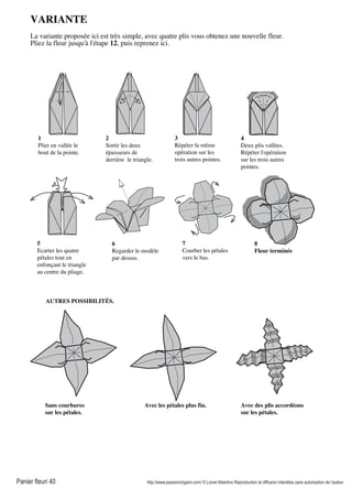 Panier fleuri 40 http://www.passionorigami.com/ © Lionel Albertino Reproduction et diffusion interdites sans autorisation de l’auteur
VARIANTE
La variante proposée ici est très simple, avec quatre plis vous obtenez une nouvelle fleur.
Pliez la fleur jusqu'à l'étape 12, puis reprenez ici.
1
Plier en vallée le
bout de la pointe.
2
Sortir les deux
épaisseurs de
derrière le triangle.
3
Répéter la même
opération sur les
trois autres pointes.
4
Deux plis vallées.
Répéter l'opération
sur les trois autres
pointes.
5
Ecarter les quatre
pétales tout en
enfonçant le triangle
au centre du pliage.
6
Regarder le modèle
par dessus.
7
Courber les pétales
vers le bas.
8
Fleur terminée
Sans courbures
sur les pétales.
Avec les pétales plus fin. Avec des plis accordéons
sur les pétales.
AUTRES POSSIBILITÉS.
 