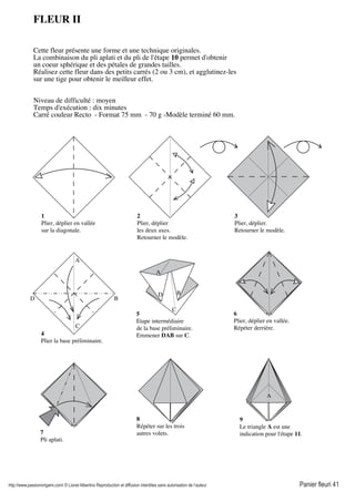 http://www.passionorigami.com/ © Lionel Albertino Reproduction et diffusion interdites sans autorisation de l’auteur Panier fleuri 41
6
Plier, déplier en vallée.
Répéter derrière.
FLEUR II
Cette fleur présente une forme et une technique originales.
La combinaison du pli aplati et du pli de l'étape 10 permet d'obtenir
un coeur sphérique et des pétales de grandes tailles.
Réalisez cette fleur dans des petits carrés (2 ou 3 cm), et agglutinez-les
sur une tige pour obtenir le meilleur effet.
Niveau de difficulté : moyen
Temps d'exécution : dix minutes
Carré couleur Recto - Format 75 mm - 70 g -Modèle terminé 60 mm.
8
Répéter sur les trois
autres volets.
1
Plier, déplier en vallée
sur la diagonale.
2
Plier, déplier
les deux axes.
Retourner le modèle.
3
Plier, déplier.
Retourner le modèle.
4
Plier la base préliminaire.
B
C
D
A
A
B
C
D
5
Etape intermédiaire
de la base préliminaire.
Emmener DAB sur C.
7
Pli aplati.
9
Le triangle A est une
indication pour l'étape 11.
A
 
