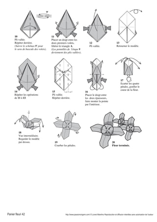 Panier fleuri 42 http://www.passionorigami.com/ © Lionel Albertino Reproduction et diffusion interdites sans autorisation de l’auteur
15
Pli vallée.
Répéter derrière.
10
Pli vallée.
Répéter derrière.
(Suivre le schémas 9' pour
le sens de bascule des volets).
11
Placer un doigt entre les
deux premiers volets,
libérer le triangle A.
(Les pointillés de l'étape 9
deviennent des plis vallées).
12
Pli vallée.
13
Retourner le modèle.
14
Répéter les opérations
de 11 à 13.
16
Placer le doigt entre
les deux épaisseurs,
faire monter la pointe
par l'intérieur.
17
Ecarter les quatre
pétales, gonfler le
coeur de la fleur.
18
Vue intermédiaire.
Regarder le modèle
par dessus. 19
Courber les pétales.
20
Fleur terminée.
9'
 