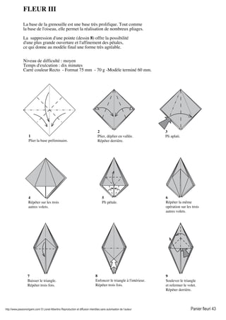 http://www.passionorigami.com/ © Lionel Albertino Reproduction et diffusion interdites sans autorisation de l’auteur Panier fleuri 43
2
Plier, déplier en vallée.
Répéter derrière.
FLEUR III
La base de la grenouille est une base très prolifique. Tout comme
la base de l'oiseau, elle permet la réalisation de nombreux pliages.
La suppression d'une pointe (dessin 8) offre la possibilité
d'une plus grande ouverture et l'affinement des pétales,
ce qui donne au modèle final une forme très agréable.
Niveau de difficulté : moyen
Temps d'exécution : dix minutes
Carré couleur Recto - Format 75 mm - 70 g -Modèle terminé 60 mm.
4
Répéter sur les trois
autres volets.
5
Pli pétale.
1
Plier la base préliminaire.
3
Pli aplati.
6
Répéter la même
opération sur les trois
autres volets.
7
Baisser le triangle.
Répéter trois fois.
8
Enfoncer le triangle à l'intérieur.
Répéter trois fois.
9
Soulever le triangle
et refermer le volet.
Répéter derrière.
 