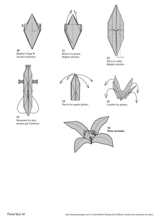 Panier fleuri 44 http://www.passionorigami.com/ © Lionel Albertino Reproduction et diffusion interdites sans autorisation de l’auteur
12
Plier en vallée.
Répéter derrière.
10
Répéter l'étape 9
devant et derrière.
11
Relever la pointe.
Répéter derrière.
13
Remonter les deux
pointes par l'intérieur.
14
Ouvrir les quatre pétales.
15
Courber les pétales.
16
Fleur terminée.
 