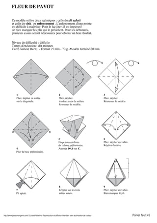 http://www.passionorigami.com/ © Lionel Albertino Reproduction et diffusion interdites sans autorisation de l’auteur Panier fleuri 45
8
Répéter sur les trois
autres volets.
6
Plier, déplier en vallée.
Répéter derrière.
9
Plier, déplier en vallée.
Bien marquer le pli.
1
Plier, déplier en vallée
sur la diagonale.
2
Plier, déplier
les deux axes du milieu.
Retourner le modèle.
3
Plier, déplier.
Retourner le modèle.
4
Plier la base préliminaire.
B
C
D
A
A
B
C
D
5
Etape intermédiaire
de la base préliminaire.
Amener DAB sur C.
7
Pli aplati.
FLEUR DE PAVOT
Ce modèle utilise deux techniques : celle du pli aplati
et celle du sink ou enfoncement . L'enfoncement d'une pointe
est difficile à maîtriser. Pour le faciliter, il est impératif
de bien marquer les plis qui le précèdent. Pour les débutants,
plusieurs essais seront nécessaires pour obtenir un bon résultat.
Niveau de difficulté : difficile
Temps d'exécution : dix minutes
Carré couleur Recto - Format 75 mm - 70 g -Modèle terminé 60 mm.
 