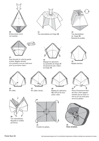 Panier fleuri 46 http://www.passionorigami.com/ © Lionel Albertino Reproduction et diffusion interdites sans autorisation de l’auteur
10
Enfoncement ouvert
sur la pointe.
11
Vue intermédiaire de l'étape 10.
12
Vue intermédiaire
de l'étape 10.
Rotation du modèle.
13
Faire basculer le volet de gauche
à droite. Répéter derrière.
(Les pointillés sont une indication
pour la prochaine étape).
14
Dégager les épaisseurs.
Les pointillés de l'étape 13
deviennent les plis vallées
de l'étape 14.
15
Répéter derrière.
16
Pli vallée.
17
Pli vallée à droite.
18
Répéter les opérations
16 et 17 sur les trois
autres volets.
19
Pincer fermement la base
des deux volets opposés
entourés par un cercle, et
tirer en arc de cercle pour
ouvrir les pétales.
20
Vue intermédiaire.
Regarder le modèle
par dessus.
21
Courber les pétales.
22
Fleur terminée.
 