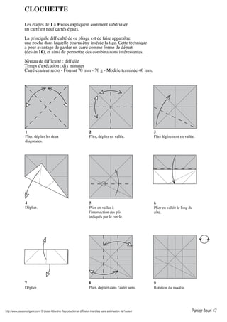http://www.passionorigami.com/ © Lionel Albertino Reproduction et diffusion interdites sans autorisation de l’auteur Panier fleuri 47
CLOCHETTE
Les étapes de 1 à 9 vous expliquent comment subdiviser
un carré en neuf carrés égaux.
La principale difficulté de ce pliage est de faire apparaître
une poche dans laquelle pourra être insérée la tige. Cette technique
a pour avantage de garder un carré comme forme de départ
(dessin 16), et ainsi de permettre des combinaisons intéressantes.
Niveau de difficulté : difficile
Temps d'exécution : dix minutes
Carré couleur recto - Format 70 mm - 70 g - Modèle terminée 40 mm.
1
Plier, déplier les deux
diagonales.
2
Plier, déplier en vallée.
3
Plier légèrement en vallée.
4
Déplier.
5
Plier en vallée à
l'intersection des plis
indiqués par le cercle.
6
Plier en vallée le long du
côté.
7
Déplier.
8
Plier, déplier dans l'autre sens.
9
Rotation du modèle.
 