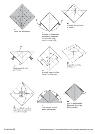 Panier fleuri 48 http://www.passionorigami.com/ © Lionel Albertino Reproduction et diffusion interdites sans autorisation de l’auteur
10
Plier la base préliminaire.
11
Remonter les deux pointes
intérieures en prenant les
plis de la subdivision
par trois comme guide.
12
Pli vallée pour descendre
le triangle.
13
Faire remonter le volet
par l'arrière. 14
Relever le triangle, et faire
basculer les deux volets.
15
Vue en 3D du résultat
de l'étape 14.
16
Plier en vallée le long de la
diagonale, tout en appuyant
sur les deux triangles.
17
Faire remonter les deux
pointes par l'intérieur.
18
Plier les deux triangles
à l'intérieur des poches.
Répéter derrière.
 